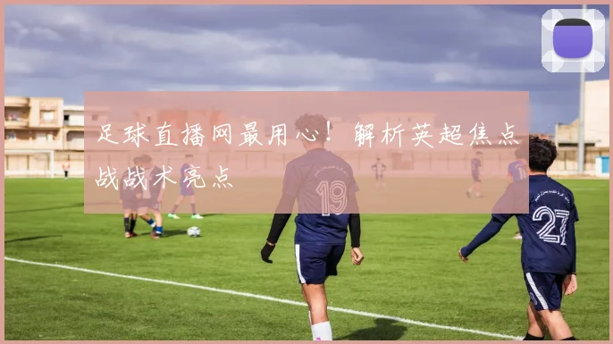 足球直播网最用心！解析英超焦点战战术亮点