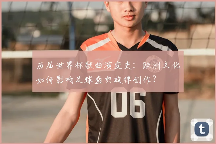 历届世界杯歌曲演变史：欧洲文化如何影响足球盛典旋律创作？