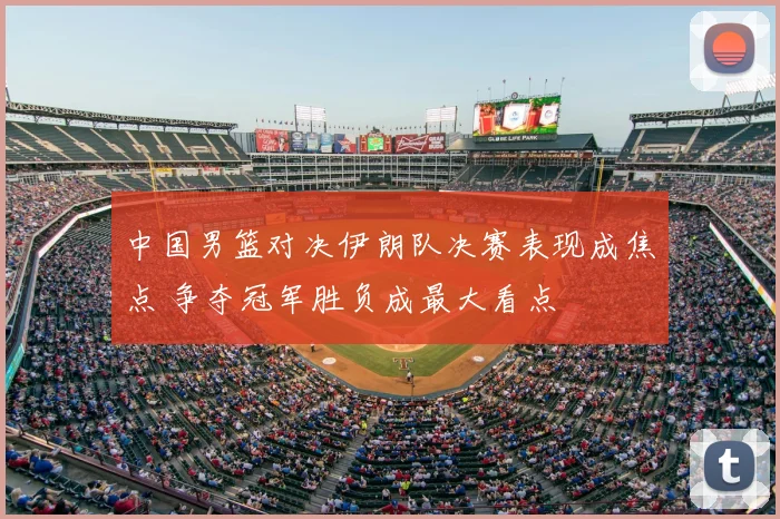 中国男篮对决伊朗队决赛表现成焦点 争夺冠军胜负成最大看点