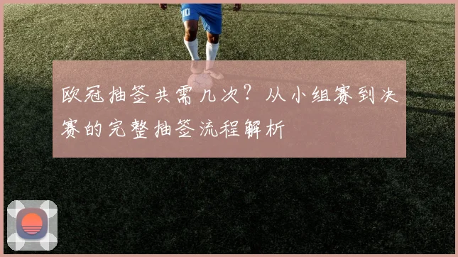 欧冠抽签共需几次？从小组赛到决赛的完整抽签流程解析