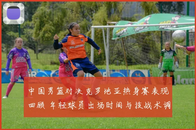 中国男篮对决克罗地亚热身赛表现回顾 年轻球员出场时间与技战术调整分析