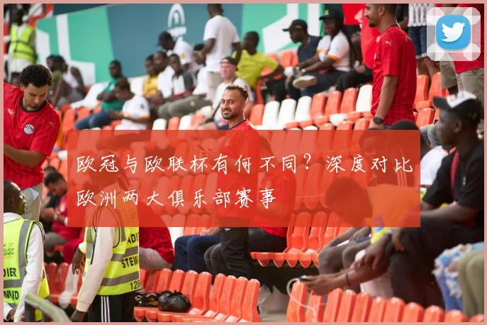 欧冠与欧联杯有何不同？深度对比欧洲两大俱乐部赛事