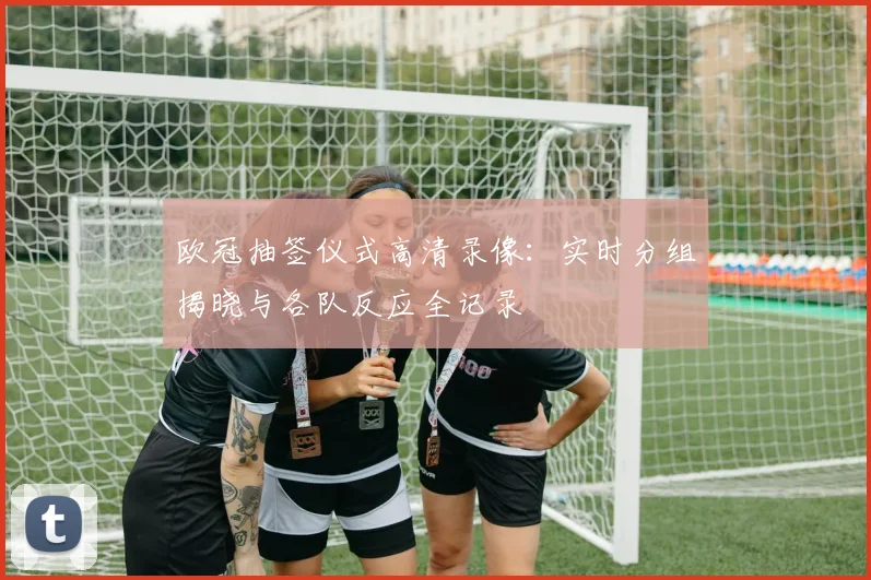 欧冠抽签仪式高清录像：实时分组揭晓与各队反应全记录