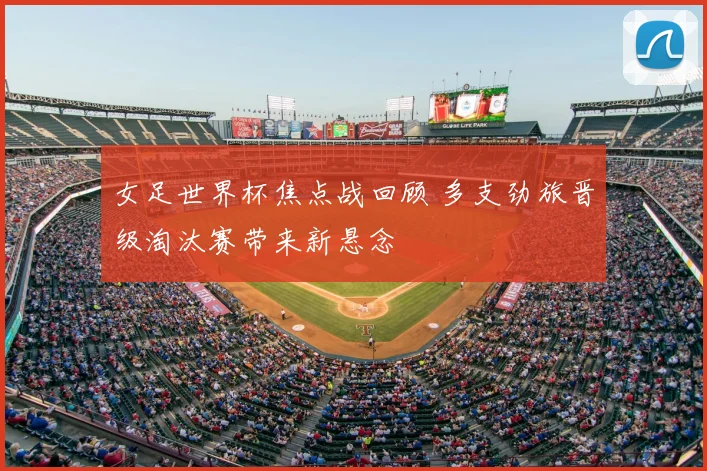 女足世界杯焦点战回顾 多支劲旅晋级淘汰赛带来新悬念