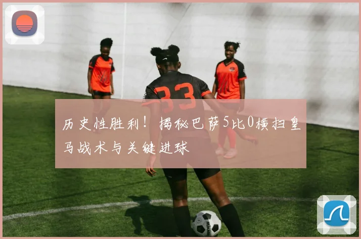 历史性胜利！揭秘巴萨5比0横扫皇马战术与关键进球