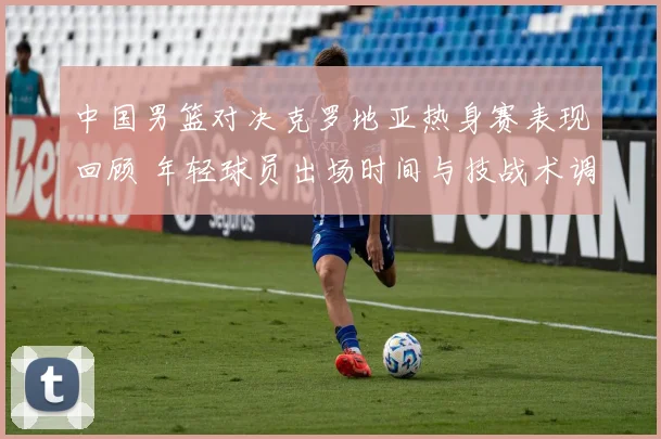 中国男篮对决克罗地亚热身赛表现回顾 年轻球员出场时间与技战术调整分析